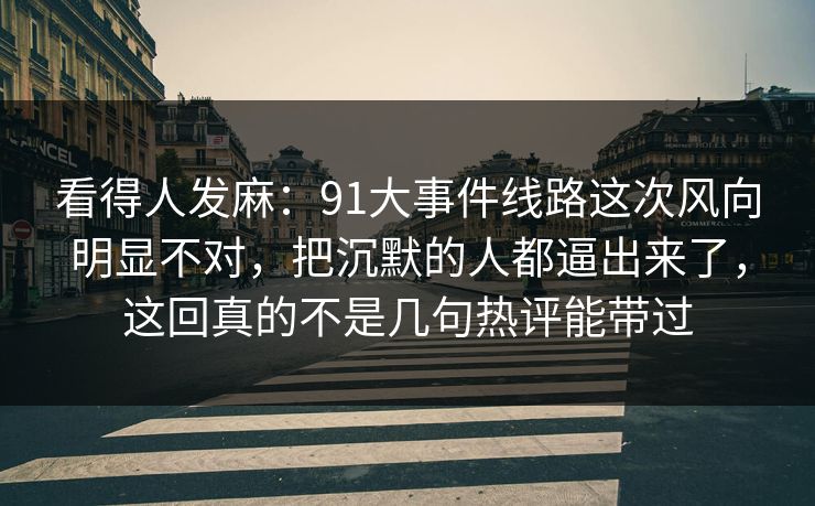 看得人发麻：91大事件线路这次风向明显不对，把沉默的人都逼出来了，这回真的不是几句热评能带过